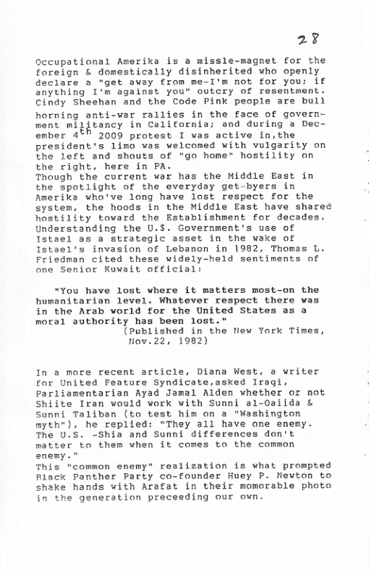 2¥ Occupational Amerika is a missle-magnet for the foreign & domestically disinherited who openly Geclare a "get away £rom me-I’m not for you; if Snything I’m against you’ outcry of resentment. Cindy Sheshan and the Code Pink people are bull horning anti-war rallies in the face of govern- ment mijitancy in California; and during a Dec- ember 4°% 2009 protest I was active in,the president’s limo was welcomed with vulgarity on the left and shouts of "go home" hostility on the right, here in PA. Though the current war has the Middle East in the spotlight of the everyday get-byers in Amerika who’ve long have lost respect for the system, the hoods in the Middle East have shared hostility toward the Establishment for decades. Understanding the U.S. Government’s use of Istael as a strategic asset in the wake of Istael’s invasion of Lebanon in 1982, Thomas L. Friedman cited these widely-held sentiments of one Senior Kuwait official: "You have lost where it matters most-on the humanitarian level. Whatever respect there was in the Arab world for the United States as a moral authority has been lost." (Published in the New York Times, Nov.22, 1982) In a more recent article, Diana West, a writer for United Feature Syndicate,asked Iragi, Parliamentarian Ayad Jamal Alden whether or not Shiite Iran would work with Sunni al-Oaiida & Sunni Taliban (to test him on a "Washington myth*), he replied: "They all have one enemy. The U.S. -Shia and Sunni differences don’t matter to them when it comes to the common enemy." This “common enemy" realization is what prompted Flack Panther Party co-founder Huey P. Newton to shake hands with Arafat in their momorable photo the generation preceeding our own.